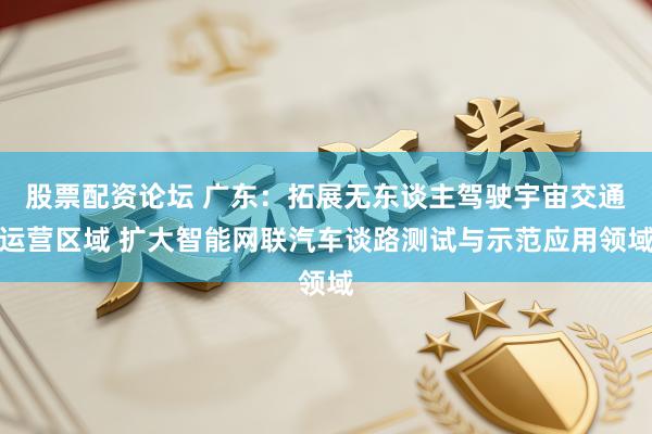 股票配资论坛 广东：拓展无东谈主驾驶宇宙交通运营区域 扩大智能网联汽车谈路测试与示范应用领域