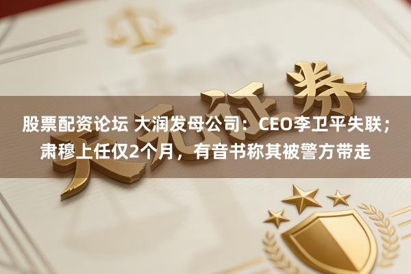 股票配资论坛 大润发母公司：CEO李卫平失联；肃穆上任仅2个月，有音书称其被警方带走