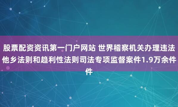 股票配资资讯第一门户网站 世界稽察机关办理违法他乡法则和趋利性法则司法专项监督案件1.9万余件