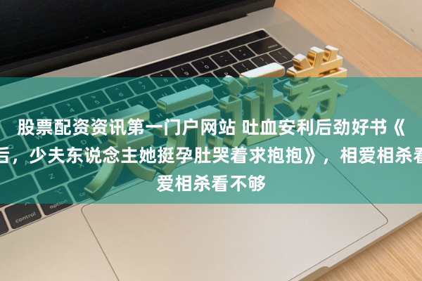 股票配资资讯第一门户网站 吐血安利后劲好书《新生后，少夫东说念主她挺孕肚哭着求抱抱》，相爱相杀看不够