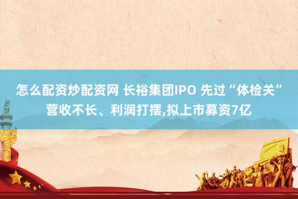 怎么配资炒配资网 长裕集团IPO 先过“体检关”营收不长、利润打摆,拟上市募资7亿