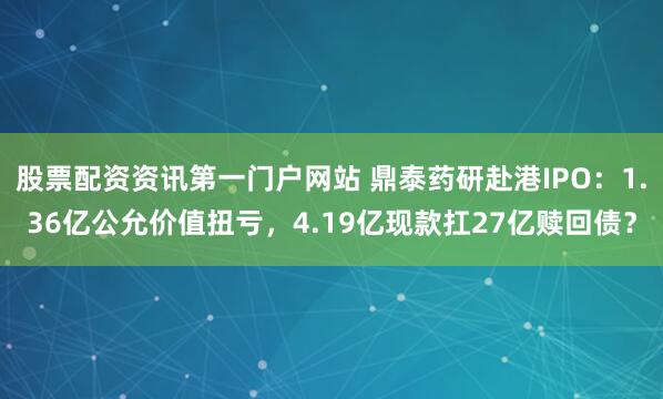 股票配资资讯第一门户网站 鼎泰药研赴港IPO：1.36亿公允价值扭亏，4.19亿现款扛27亿赎回债？