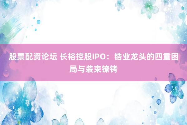 股票配资论坛 长裕控股IPO：锆业龙头的四重困局与装束镣铐