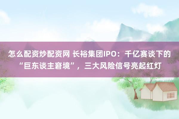 怎么配资炒配资网 长裕集团IPO：千亿赛谈下的“巨东谈主窘境”，三大风险信号亮起红灯