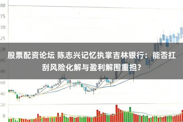 股票配资论坛 陈志兴记忆执掌吉林银行：能否扛刮风险化解与盈利解围重担？
