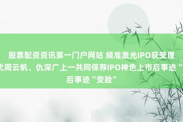 股票配资资讯第一门户网站 频准激光IPO获受理：保代周云帆、仇深广上一共同保荐IPO神色上市后事迹“变脸”