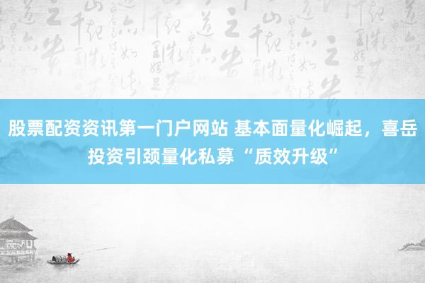 股票配资资讯第一门户网站 基本面量化崛起，喜岳投资引颈量化私募 “质效升级”