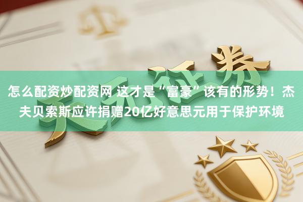 怎么配资炒配资网 这才是“富豪”该有的形势！杰夫贝索斯应许捐赠20亿好意思元用于保护环境