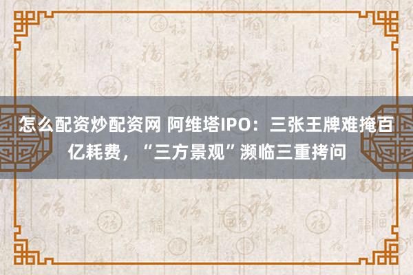 怎么配资炒配资网 阿维塔IPO：三张王牌难掩百亿耗费，“三方景观”濒临三重拷问