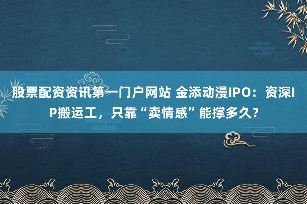股票配资资讯第一门户网站 金添动漫IPO：资深IP搬运工，只靠“卖情感”能撑多久？