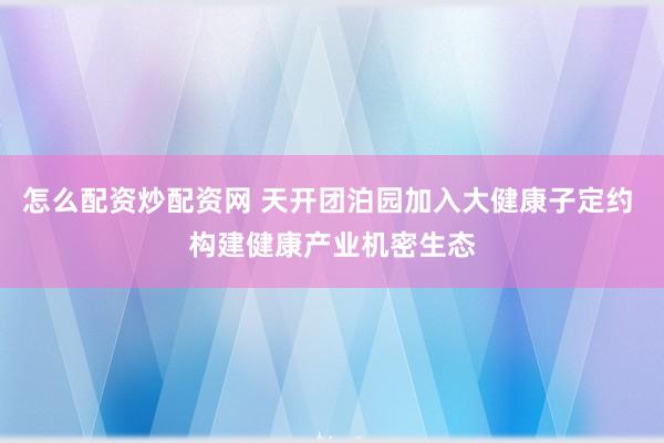 怎么配资炒配资网 天开团泊园加入大健康子定约 构建健康产业机密生态