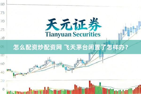 怎么配资炒配资网 飞天茅台闲置了怎样办？