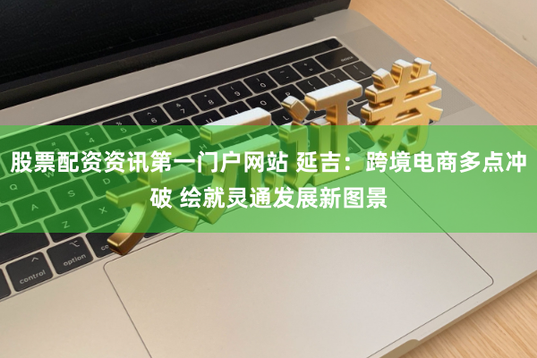 股票配资资讯第一门户网站 延吉：跨境电商多点冲破 绘就灵通发展新图景