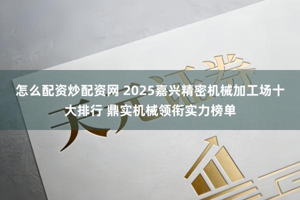 怎么配资炒配资网 2025嘉兴精密机械加工场十大排行 鼎实机械领衔实力榜单