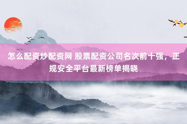怎么配资炒配资网 股票配资公司名次前十强，正规安全平台最新榜单揭晓