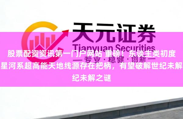 股票配资资讯第一门户网站 重磅！东谈主类初度发现星河系超高能天地线源存在把柄，有望破解世纪未解之谜