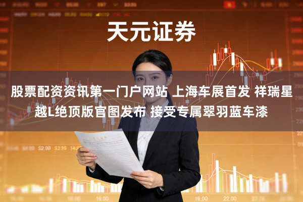 股票配资资讯第一门户网站 上海车展首发 祥瑞星越L绝顶版官图发布 接受专属翠羽蓝车漆